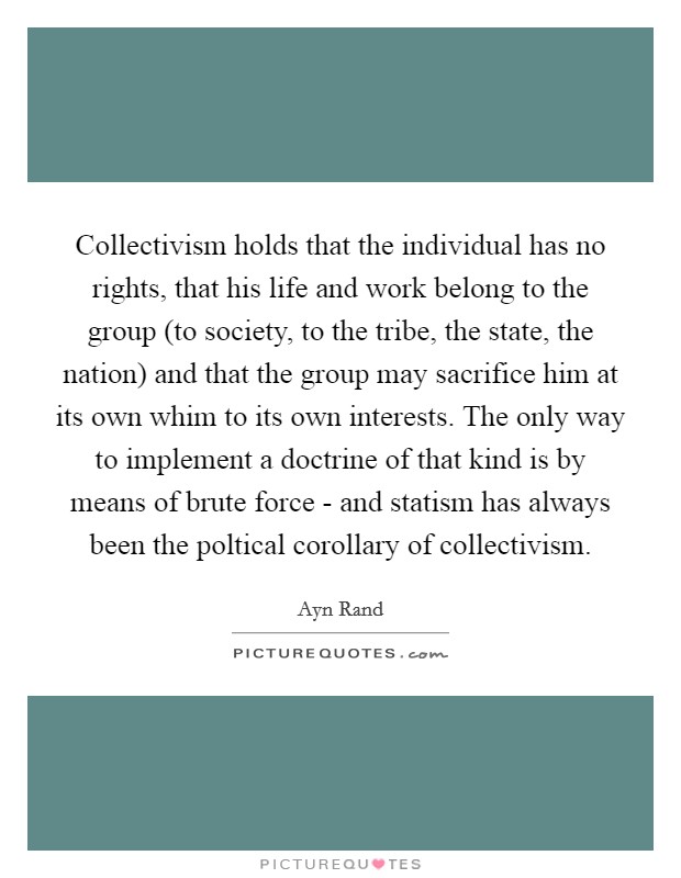 Collectivism holds that the individual has no rights, that his life and work belong to the group (to society, to the tribe, the state, the nation) and that the group may sacrifice him at its own whim to its own interests. The only way to implement a doctrine of that kind is by means of brute force - and statism has always been the poltical corollary of collectivism. Picture Quote #1