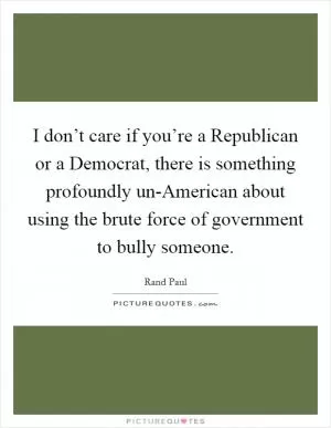 I don’t care if you’re a Republican or a Democrat, there is something profoundly un-American about using the brute force of government to bully someone Picture Quote #1