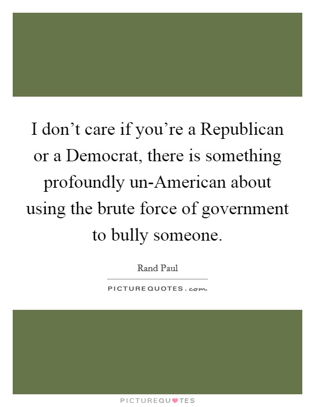 I don't care if you're a Republican or a Democrat, there is something profoundly un-American about using the brute force of government to bully someone. Picture Quote #1