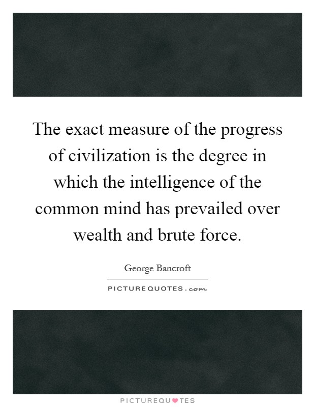 The exact measure of the progress of civilization is the degree in which the intelligence of the common mind has prevailed over wealth and brute force. Picture Quote #1