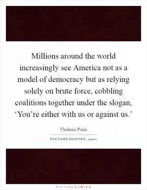 Millions around the world increasingly see America not as a model of democracy but as relying solely on brute force, cobbling coalitions together under the slogan, ‘You’re either with us or against us.’ Picture Quote #1