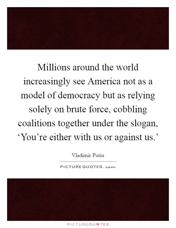 Millions around the world increasingly see America not as a model of democracy but as relying solely on brute force, cobbling coalitions together under the slogan, ‘You're either with us or against us.' Picture Quote #1