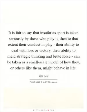 It is fair to say that insofar as sport is taken seriously by those who play it, then to that extent their conduct in play - their ability to deal with loss or victory, their ability to meld strategic thinking and brute force - can be taken as a small-scale model of how they, or others like them, might behave in life Picture Quote #1