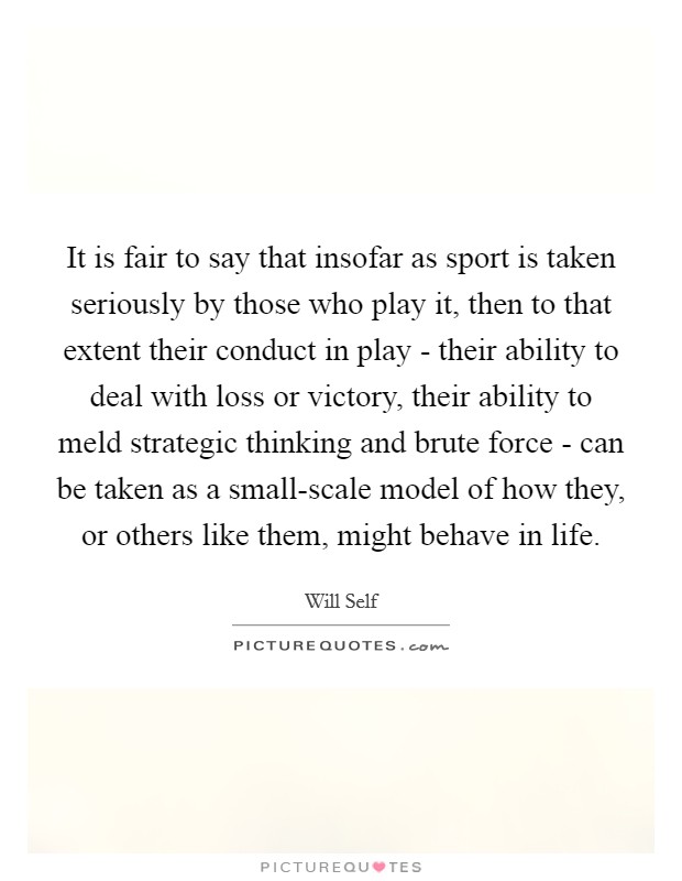 It is fair to say that insofar as sport is taken seriously by those who play it, then to that extent their conduct in play - their ability to deal with loss or victory, their ability to meld strategic thinking and brute force - can be taken as a small-scale model of how they, or others like them, might behave in life. Picture Quote #1