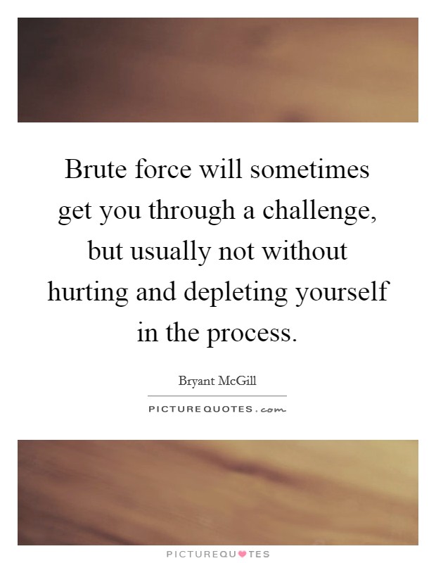 Brute force will sometimes get you through a challenge, but usually not without hurting and depleting yourself in the process. Picture Quote #1