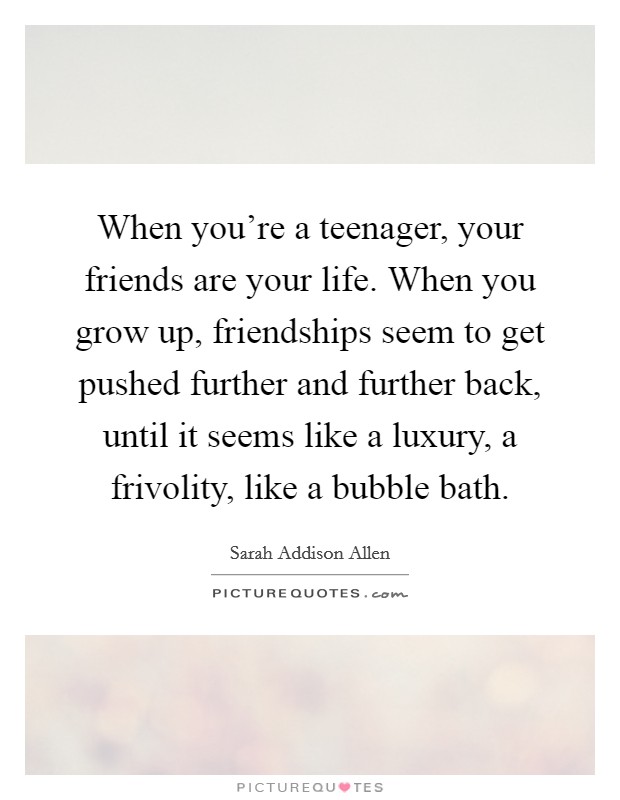 When you're a teenager, your friends are your life. When you grow up, friendships seem to get pushed further and further back, until it seems like a luxury, a frivolity, like a bubble bath. Picture Quote #1