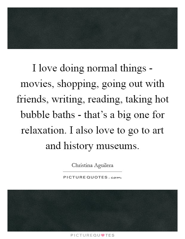 I love doing normal things - movies, shopping, going out with friends, writing, reading, taking hot bubble baths - that's a big one for relaxation. I also love to go to art and history museums. Picture Quote #1