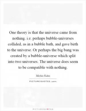 One theory is that the universe came from nothing. i.e. perhaps bubble-universes collided, as in a bubble bath, and gave birth to the universe. Or perhaps the big bang was created by a bubble-universe which split into two universes. The universe does seem to be compatible with nothing Picture Quote #1