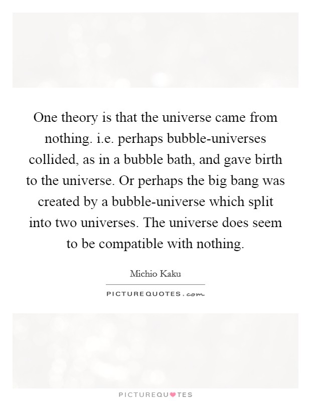 One theory is that the universe came from nothing. i.e. perhaps bubble-universes collided, as in a bubble bath, and gave birth to the universe. Or perhaps the big bang was created by a bubble-universe which split into two universes. The universe does seem to be compatible with nothing. Picture Quote #1