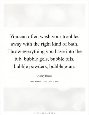 You can often wash your troubles away with the right kind of bath. Throw everything you have into the tub: bubble gels, bubble oils, bubble powders, bubble gum Picture Quote #1