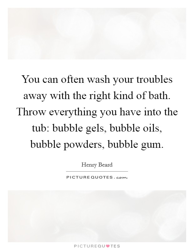 You can often wash your troubles away with the right kind of bath. Throw everything you have into the tub: bubble gels, bubble oils, bubble powders, bubble gum. Picture Quote #1