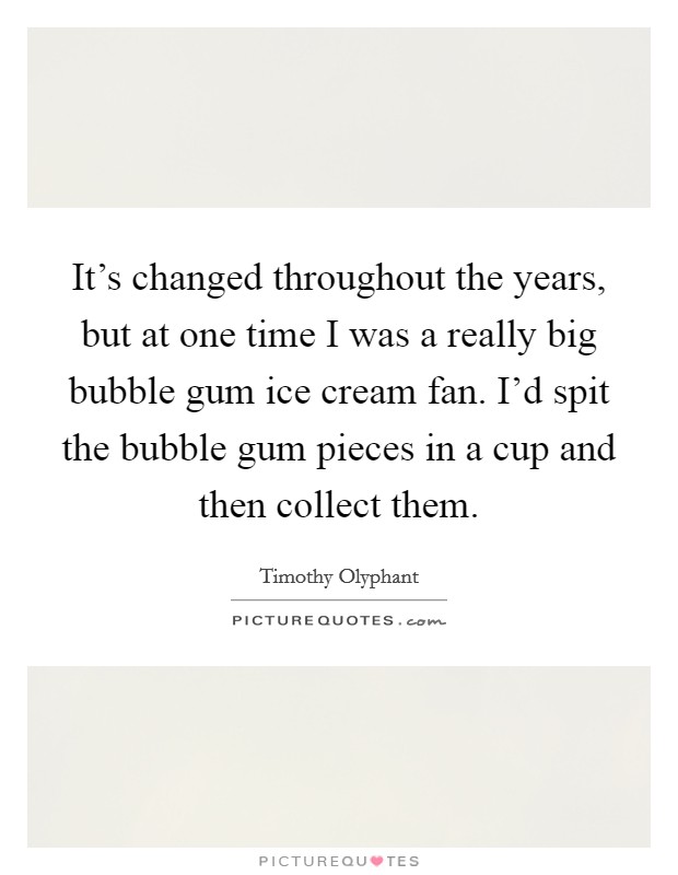 It's changed throughout the years, but at one time I was a really big bubble gum ice cream fan. I'd spit the bubble gum pieces in a cup and then collect them. Picture Quote #1