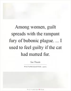 Among women, guilt spreads with the rampant fury of bubonic plague. ... I used to feel guilty if the cat had matted fur Picture Quote #1