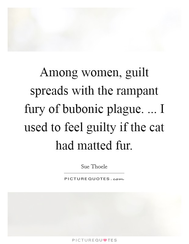 Among women, guilt spreads with the rampant fury of bubonic plague. ... I used to feel guilty if the cat had matted fur. Picture Quote #1