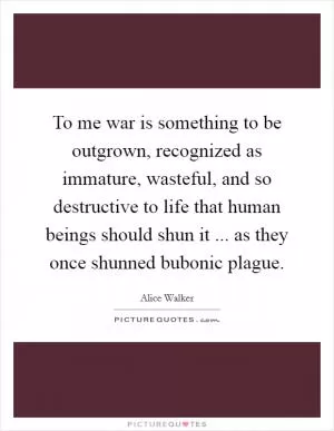 To me war is something to be outgrown, recognized as immature, wasteful, and so destructive to life that human beings should shun it ... as they once shunned bubonic plague Picture Quote #1