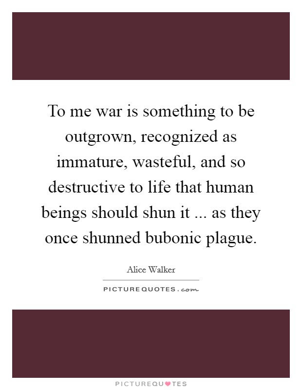 To me war is something to be outgrown, recognized as immature, wasteful, and so destructive to life that human beings should shun it ... as they once shunned bubonic plague. Picture Quote #1