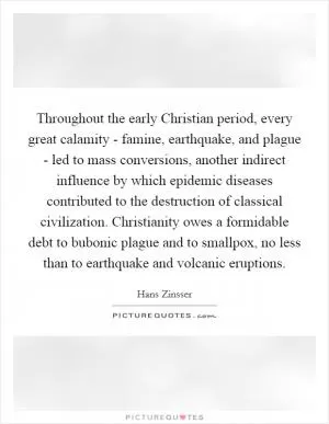 Throughout the early Christian period, every great calamity - famine, earthquake, and plague - led to mass conversions, another indirect influence by which epidemic diseases contributed to the destruction of classical civilization. Christianity owes a formidable debt to bubonic plague and to smallpox, no less than to earthquake and volcanic eruptions Picture Quote #1