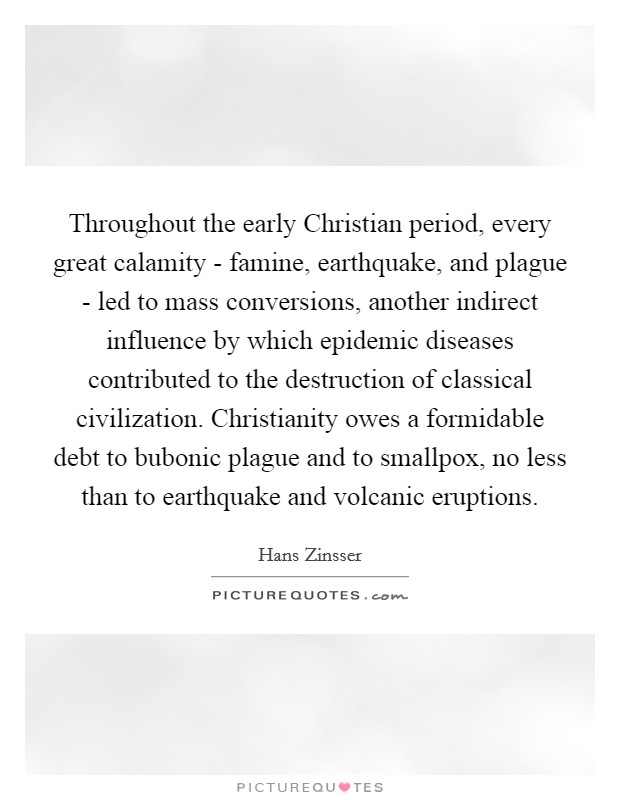 Throughout the early Christian period, every great calamity - famine, earthquake, and plague - led to mass conversions, another indirect influence by which epidemic diseases contributed to the destruction of classical civilization. Christianity owes a formidable debt to bubonic plague and to smallpox, no less than to earthquake and volcanic eruptions. Picture Quote #1