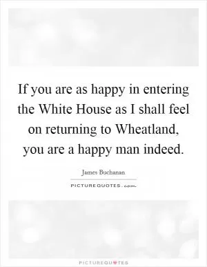 If you are as happy in entering the White House as I shall feel on returning to Wheatland, you are a happy man indeed Picture Quote #1