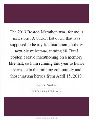 The 2013 Boston Marathon was, for me, a milestone. A bucket list event that was supposed to be my last marathon until my next big milestone, turning 50. But I couldn’t leave marathoning on a memory like that, so I am running this year to honor everyone in the running community and those unsung heroes from April 15, 2013 Picture Quote #1