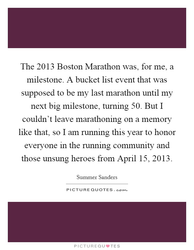 The 2013 Boston Marathon was, for me, a milestone. A bucket list event that was supposed to be my last marathon until my next big milestone, turning 50. But I couldn't leave marathoning on a memory like that, so I am running this year to honor everyone in the running community and those unsung heroes from April 15, 2013. Picture Quote #1