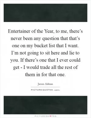 Entertainer of the Year, to me, there’s never been any question that that’s one on my bucket list that I want. I’m not going to sit here and lie to you. If there’s one that I ever could get - I would trade all the rest of them in for that one Picture Quote #1