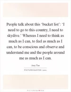People talk about this ‘bucket list’: ‘I need to go to this country, I need to skydive.’ Whereas I need to think as much as I can, to feel as much as I can, to be conscious and observe and understand me and the people around me as much as I can Picture Quote #1