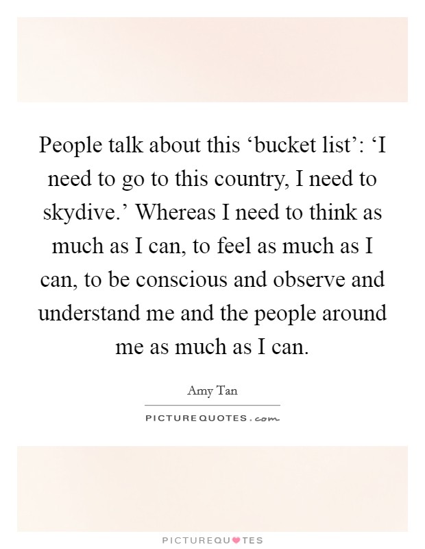 People talk about this ‘bucket list': ‘I need to go to this country, I need to skydive.' Whereas I need to think as much as I can, to feel as much as I can, to be conscious and observe and understand me and the people around me as much as I can. Picture Quote #1