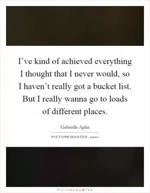 I’ve kind of achieved everything I thought that I never would, so I haven’t really got a bucket list. But I really wanna go to loads of different places Picture Quote #1