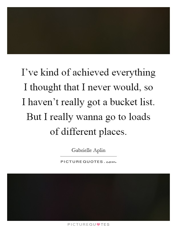 I've kind of achieved everything I thought that I never would, so I haven't really got a bucket list. But I really wanna go to loads of different places. Picture Quote #1