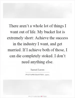 There aren’t a whole lot of things I want out of life. My bucket list is extremely short: Achieve the success in the industry I want, and get married. If I achieve both of those, I can die completely stoked. I don’t need anything else Picture Quote #1