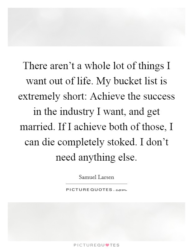 There aren't a whole lot of things I want out of life. My bucket list is extremely short: Achieve the success in the industry I want, and get married. If I achieve both of those, I can die completely stoked. I don't need anything else. Picture Quote #1