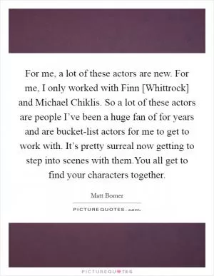 For me, a lot of these actors are new. For me, I only worked with Finn [Whittrock] and Michael Chiklis. So a lot of these actors are people I’ve been a huge fan of for years and are bucket-list actors for me to get to work with. It’s pretty surreal now getting to step into scenes with them.You all get to find your characters together Picture Quote #1