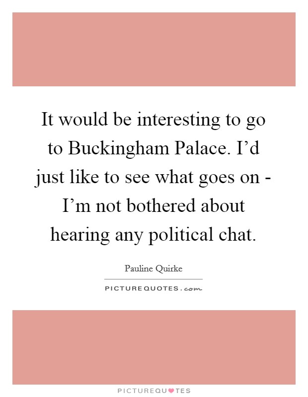 It would be interesting to go to Buckingham Palace. I'd just like to see what goes on - I'm not bothered about hearing any political chat. Picture Quote #1