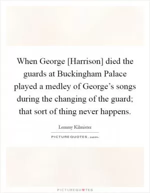 When George [Harrison] died the guards at Buckingham Palace played a medley of George’s songs during the changing of the guard; that sort of thing never happens Picture Quote #1