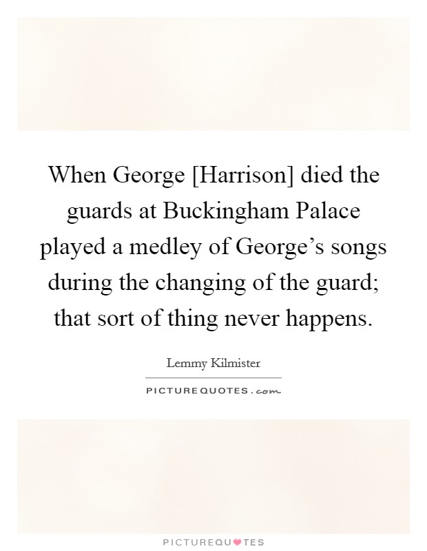 When George [Harrison] died the guards at Buckingham Palace played a medley of George's songs during the changing of the guard; that sort of thing never happens. Picture Quote #1