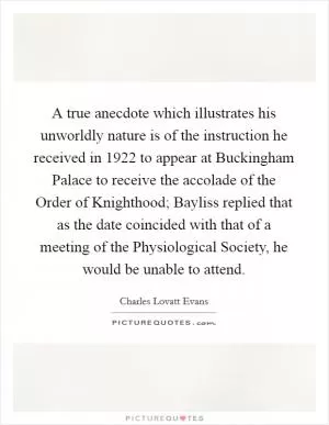 A true anecdote which illustrates his unworldly nature is of the instruction he received in 1922 to appear at Buckingham Palace to receive the accolade of the Order of Knighthood; Bayliss replied that as the date coincided with that of a meeting of the Physiological Society, he would be unable to attend Picture Quote #1