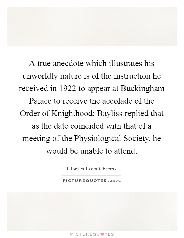 A true anecdote which illustrates his unworldly nature is of the instruction he received in 1922 to appear at Buckingham Palace to receive the accolade of the Order of Knighthood; Bayliss replied that as the date coincided with that of a meeting of the Physiological Society, he would be unable to attend. Picture Quote #1