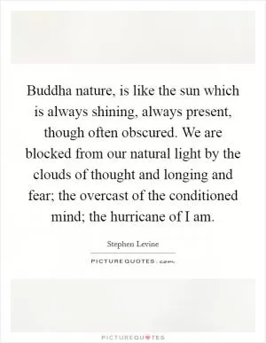 Buddha nature, is like the sun which is always shining, always present, though often obscured. We are blocked from our natural light by the clouds of thought and longing and fear; the overcast of the conditioned mind; the hurricane of I am Picture Quote #1