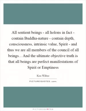 All sentient beings - all holons in fact - contain Buddha-nature - contain depth, consciousness, intrinsic value, Spirit - and thus we are all members of the council of all beings... And the ultimate objective truth is that all beings are perfect manifestations of Spirit or Emptiness Picture Quote #1