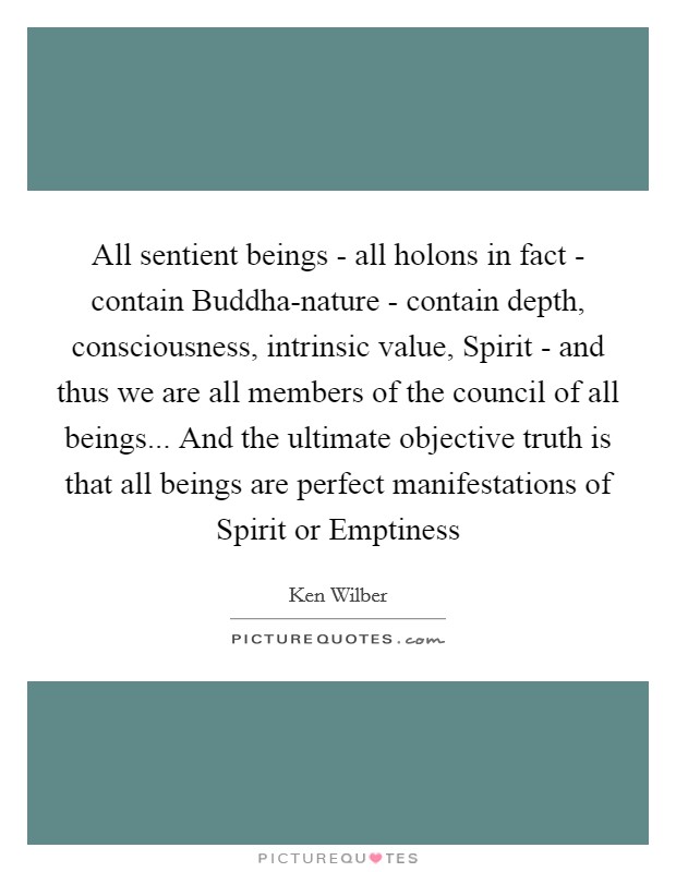 All sentient beings - all holons in fact - contain Buddha-nature - contain depth, consciousness, intrinsic value, Spirit - and thus we are all members of the council of all beings... And the ultimate objective truth is that all beings are perfect manifestations of Spirit or Emptiness Picture Quote #1