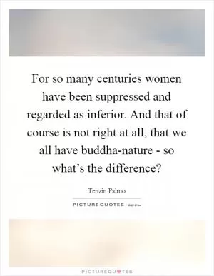 For so many centuries women have been suppressed and regarded as inferior. And that of course is not right at all, that we all have buddha-nature - so what’s the difference? Picture Quote #1