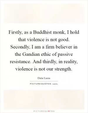 Firstly, as a Buddhist monk, I hold that violence is not good. Secondly, I am a firm believer in the Gandian ethic of passive resistance. And thirdly, in reality, violence is not our strength Picture Quote #1