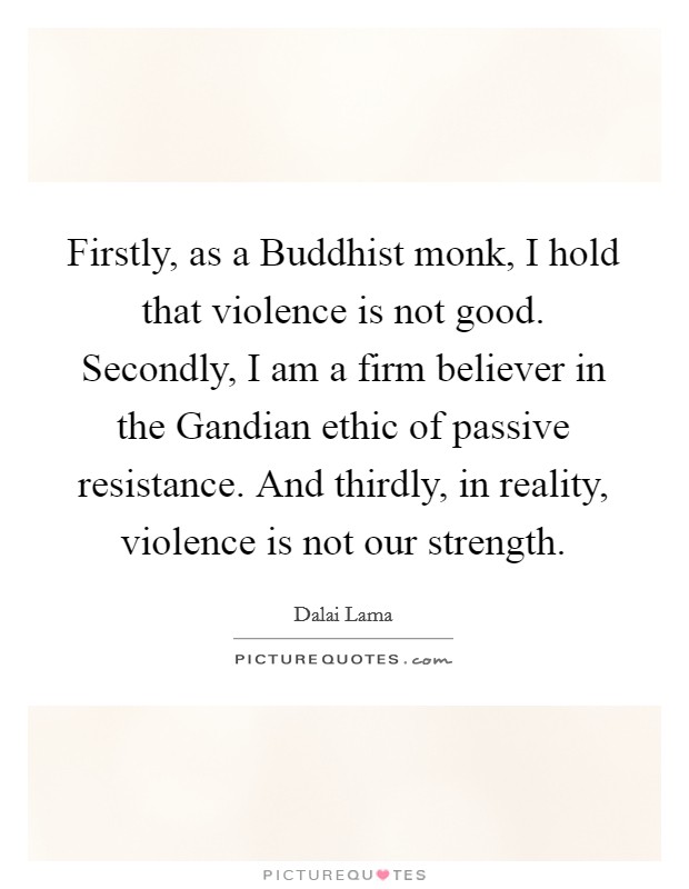 Firstly, as a Buddhist monk, I hold that violence is not good. Secondly, I am a firm believer in the Gandian ethic of passive resistance. And thirdly, in reality, violence is not our strength. Picture Quote #1