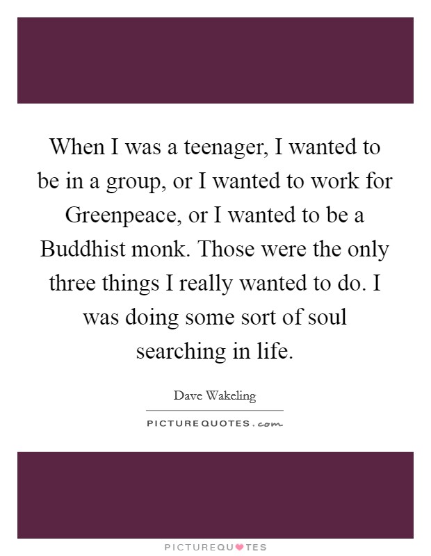 When I was a teenager, I wanted to be in a group, or I wanted to work for Greenpeace, or I wanted to be a Buddhist monk. Those were the only three things I really wanted to do. I was doing some sort of soul searching in life. Picture Quote #1