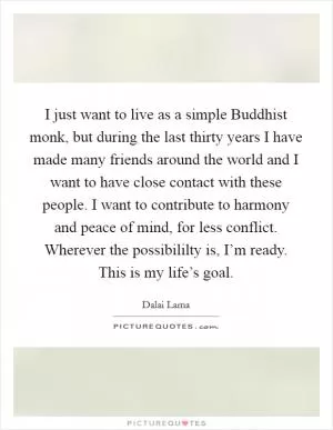I just want to live as a simple Buddhist monk, but during the last thirty years I have made many friends around the world and I want to have close contact with these people. I want to contribute to harmony and peace of mind, for less conflict. Wherever the possibililty is, I’m ready. This is my life’s goal Picture Quote #1