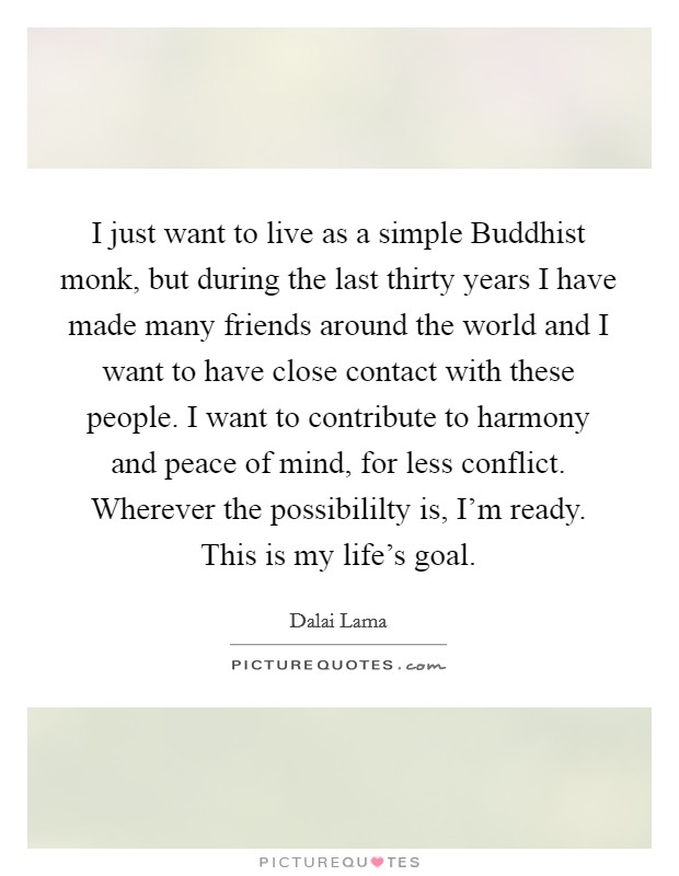 I just want to live as a simple Buddhist monk, but during the last thirty years I have made many friends around the world and I want to have close contact with these people. I want to contribute to harmony and peace of mind, for less conflict. Wherever the possibililty is, I'm ready. This is my life's goal. Picture Quote #1