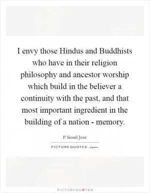 I envy those Hindus and Buddhists who have in their religion philosophy and ancestor worship which build in the believer a continuity with the past, and that most important ingredient in the building of a nation - memory Picture Quote #1