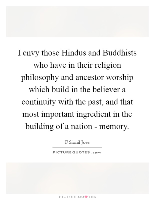 I envy those Hindus and Buddhists who have in their religion philosophy and ancestor worship which build in the believer a continuity with the past, and that most important ingredient in the building of a nation - memory. Picture Quote #1