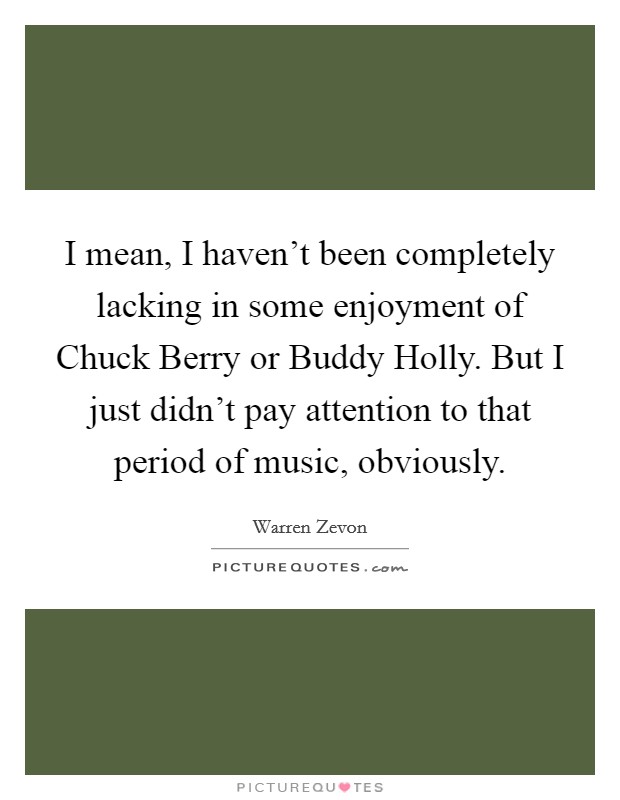 I mean, I haven't been completely lacking in some enjoyment of Chuck Berry or Buddy Holly. But I just didn't pay attention to that period of music, obviously. Picture Quote #1